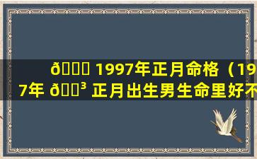 🐝 1997年正月命格（1997年 🐳 正月出生男生命里好不好）